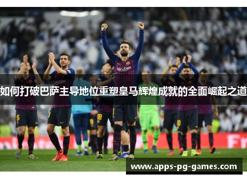 如何打破巴萨主导地位重塑皇马辉煌成就的全面崛起之道