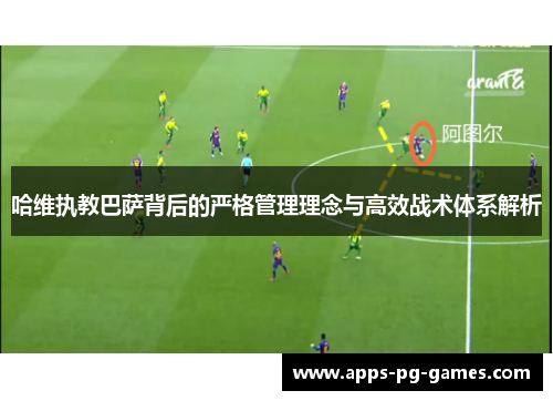 哈维执教巴萨背后的严格管理理念与高效战术体系解析