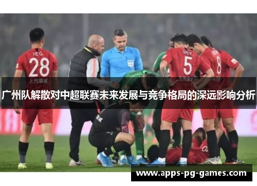 广州队解散对中超联赛未来发展与竞争格局的深远影响分析