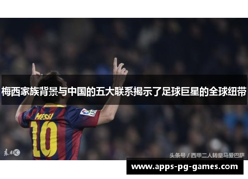 梅西家族背景与中国的五大联系揭示了足球巨星的全球纽带