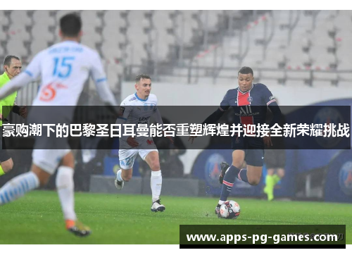 豪购潮下的巴黎圣日耳曼能否重塑辉煌并迎接全新荣耀挑战