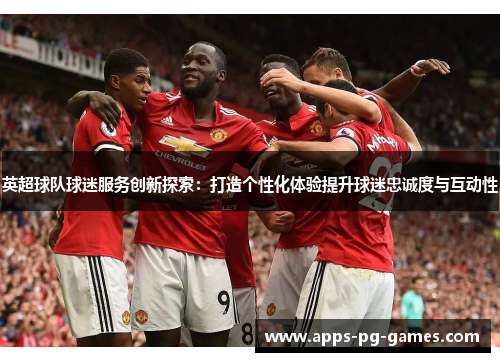 英超球队球迷服务创新探索：打造个性化体验提升球迷忠诚度与互动性