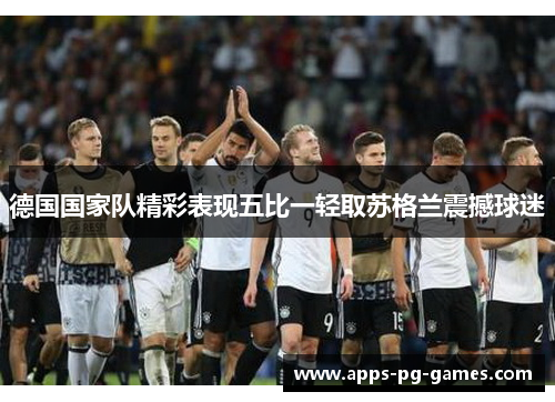 德国国家队精彩表现五比一轻取苏格兰震撼球迷