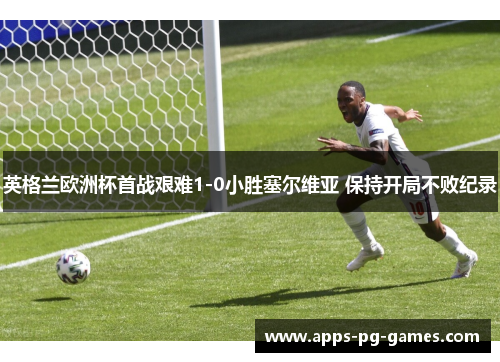 英格兰欧洲杯首战艰难1-0小胜塞尔维亚 保持开局不败纪录
