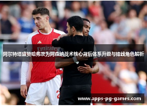 阿尔特塔盛赞哈弗茨为阿森纳战术核心背后体系升级与锋线角色解析