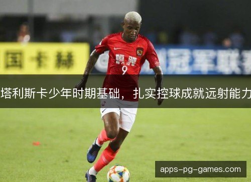 塔利斯卡少年时期基础，扎实控球成就远射能力